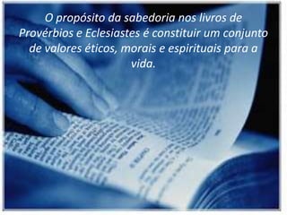 O propósito da sabedoria nos livros de
Provérbios e Eclesiastes é constituir um conjunto
de valores éticos, morais e espirituais para a
vida.
 