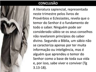 CONCLUSÃO
A literatura sapiencial, representada
neste trimestre pelos livros de
Provérbios e Eclesiastes, revela que o
temor do Senhor é o fundamento de
todo o saber. Ninguém pode ser
considerado sábio se os seus conselhos
não revelarem princípios do saber
divino. Segundo a Bíblia, um sábio não
se caracteriza apenas por ter muita
informação ou inteligência, mas é
alguém que aprendeu o temor do
Senhor como a base de toda sua vida
e, por isso, sabe viver e conviver (Tg
3.13-18).
 