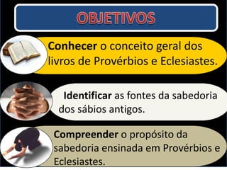 Identificar as fontes da sabedoria
dos sábios antigos.
Conhecer o conceito geral dos
livros de Provérbios e Eclesiastes.
Compreender o propósito da
sabedoria ensinada em Provérbios e
Eclesiastes.
 