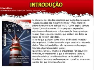 Palavra Chave
Sabedoria: Grande instrução; ciência, erudição, saber.
Lembro-me dos ditados populares que ouvia dos meus pais:
“Águas passadas não movem moinhos”; “Água mole em
pedra dura tanto bate até que fura”; “Quem espera sempre
alcança”, e muitos outros. Essas pequenas expressões
contêm conselhos de uma cultura popular impregnada de
valores éticos, morais e sociais, que acabam por dirigir as
regras da vida em sociedade.
Mais do que qualquer outra fonte, a Bíblia está recheada
dessas pérolas. São bons conselhos que revelam a sabedoria
divina. Tais máximas bíblicas são expressas em linguagem
figurada, das mais variadas formas
(parábolas, fábulas, enigmas e provérbios). Por isso, neste
trimestre, conheceremos o que a Bíblia revela sobre os
conselhos divinos contidos nos livros de Provérbios e
Eclesiastes. Veremos ainda como esses conselhos se revelam
na vida dos que temem ao Senhor.
 