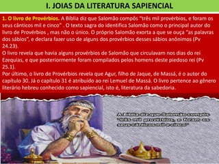 I. JOIAS DA LITERATURA SAPIENCIAL
1. O livro de Provérbios. A Bíblia diz que Salomão compôs “três mil provérbios, e foram os
seus cânticos mil e cinco” . O texto sagra do identifica Salomão como o principal autor do
livro de Provérbios , mas não o único. O próprio Salomão exorta a que se ouça “as palavras
dos sábios”, e declara fazer uso de alguns dos provérbios desses sábios anônimos (Pv
24.23).
O livro revela que havia alguns provérbios de Salomão que circulavam nos dias do rei
Ezequias, e que posteriormente foram compilados pelos homens deste piedoso rei (Pv
25.1).
Por último, o livro de Provérbios revela que Agur, filho de Jaque, de Massá, é o autor do
capítulo 30. Já o capítulo 31 é atribuído ao rei Lemuel de Massá. O livro pertence ao gênero
literário hebreu conhecido como sapiencial, isto é, literatura da sabedoria.
 