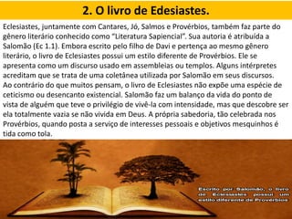 2. O livro de Edesiastes.
Eclesiastes, juntamente com Cantares, Jó, Salmos e Provérbios, também faz parte do
gênero literário conhecido como “Literatura Sapiencial”. Sua autoria é atribuída a
Salomão (Ec 1.1). Embora escrito pelo filho de Davi e pertença ao mesmo gênero
literário, o livro de Eclesiastes possui um estilo diferente de Provérbios. Ele se
apresenta como um discurso usado em assembleias ou templos. Alguns intérpretes
acreditam que se trata de uma coletânea utilizada por Salomão em seus discursos.
Ao contrário do que muitos pensam, o livro de Eclesiastes não expõe uma espécie de
ceticismo ou desencanto existencial. Salomão faz um balanço da vida do ponto de
vista de alguém que teve o privilégio de vivê-la com intensidade, mas que descobre ser
ela totalmente vazia se não vivida em Deus. A própria sabedoria, tão celebrada nos
Provérbios, quando posta a serviço de interesses pessoais e objetivos mesquinhos é
tida como tola.
 