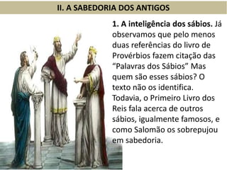 II. A SABEDORIA DOS ANTIGOS
1. A inteligência dos sábios. Já
observamos que pelo menos
duas referências do livro de
Provérbios fazem citação das
“Palavras dos Sábios” Mas
quem são esses sábios? O
texto não os identifica.
Todavia, o Primeiro Livro dos
Reis fala acerca de outros
sábios, igualmente famosos, e
como Salomão os sobrepujou
em sabedoria.
 