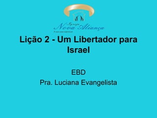 Lição 2 - Um Libertador para
Israel
EBD
Pra. Luciana Evangelista

 