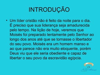 INTRODUÇÃO
• Um líder cristão não é feito da noite para o dia.
É preciso que sua liderança seja amadurecida
pelo tempo. Na lição de hoje, veremos que
Moisés foi preparado lentamente pelo Senhor ao
longo dos anos até que se tornasse o libertador
do seu povo. Moisés era um homem manso e
ao que parece não era muito eloquente, porém
Deus viu que ele seria obediente e capaz de
libertar o seu povo da escravidão egípcia.

 