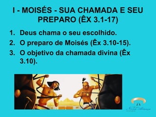 I - MOISÉS - SUA CHAMADA E SEU
PREPARO (ÊX 3.1-17)
1. Deus chama o seu escolhido.
2. O preparo de Moisés (Êx 3.10-15).
3. O objetivo da chamada divina (Êx
3.10).

 