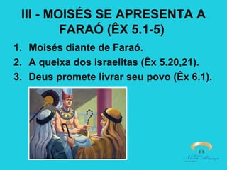III - MOISÉS SE APRESENTA A
FARAÓ (ÊX 5.1-5)
1. Moisés diante de Faraó.
2. A queixa dos israelitas (Êx 5.20,21).
3. Deus promete livrar seu povo (Êx 6.1).

 