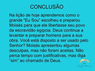 CONCLUSÃO
Na lição de hoje aprendemos como o
grande “Eu Sou” escolheu e preparou
Moisés para que ele libertasse seu povo
da escravidão egípcia. Deus continua a
levantar e preparar homens para a sua
obra. Você está disposto a ser usado pelo
Senhor? Moisés apresentou algumas
desculpas, mas não foram aceitas. Não
perca tempo com justificativas, mas diga
“sim” ao chamado de Deus.

 