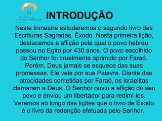 INTRODUÇÃO
Neste trimestre estudaremos o segundo livro das
Escrituras Sagradas, Êxodo. Nesta primeira lição,
destacamos a aflição pela qual o povo hebreu
passou no Egito por 430 anos. O povo escolhido
do Senhor foi cruelmente oprimido por Faraó.
Porém, Deus jamais se esquece das suas
promessas. Ele vela por sua Palavra. Diante das
atrocidades cometidas por Faraó, os israelitas
clamaram a Deus. O Senhor ouviu a aflição do seu
povo e enviou um libertador para redimi-los.
Veremos ao longo das lições que o livro de Êxodo
é o livro da redenção efetuada pelo Senhor.

 