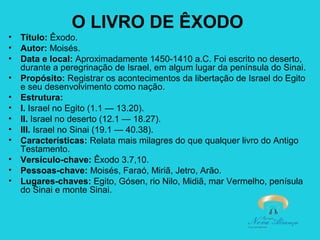 O LIVRO DE ÊXODO
•
•
•
•
•
•
•
•
•
•
•
•

Título: Êxodo.
Autor: Moisés.
Data e local: Aproximadamente 1450-1410 a.C. Foi escrito no deserto,
durante a peregrinação de Israel, em algum lugar da península do Sinai.
Propósito: Registrar os acontecimentos da libertação de Israel do Egito
e seu desenvolvimento como nação.
Estrutura:
I. Israel no Egito (1.1 — 13.20).
II. Israel no deserto (12.1 — 18.27).
III. Israel no Sinai (19.1 — 40.38).
Características: Relata mais milagres do que qualquer livro do Antigo
Testamento.
Versículo-chave: Êxodo 3.7,10.
Pessoas-chave: Moisés, Faraó, Miriã, Jetro, Arão.
Lugares-chaves: Egito, Gósen, rio Nilo, Midiã, mar Vermelho, penísula
do Sinai e monte Sinai.

 