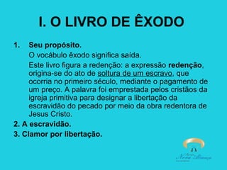 I. O LIVRO DE ÊXODO
1.

Seu propósito.
O vocábulo êxodo significa saída.
Este livro figura a redenção: a expressão redenção,
origina-se do ato de soltura de um escravo, que
ocorria no primeiro século, mediante o pagamento de
um preço. A palavra foi emprestada pelos cristãos da
igreja primitiva para designar a libertação da
escravidão do pecado por meio da obra redentora de
Jesus Cristo.
2. A escravidão.
3. Clamor por libertação.

 