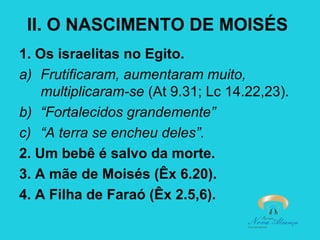 II. O NASCIMENTO DE MOISÉS
1. Os israelitas no Egito.
a) Frutificaram, aumentaram muito,
multiplicaram-se (At 9.31; Lc 14.22,23).
b) “Fortalecidos grandemente”
c) “A terra se encheu deles”.
2. Um bebê é salvo da morte.
3. A mãe de Moisés (Êx 6.20).
4. A Filha de Faraó (Êx 2.5,6).

 