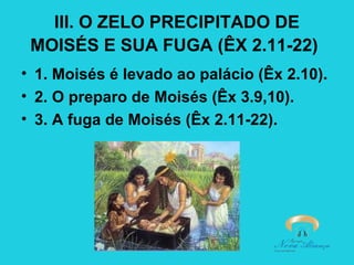 III. O ZELO PRECIPITADO DE
MOISÉS E SUA FUGA (ÊX 2.11-22)
• 1. Moisés é levado ao palácio (Êx 2.10).
• 2. O preparo de Moisés (Êx 3.9,10).
• 3. A fuga de Moisés (Êx 2.11-22).

 