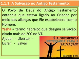 1.1.1. A Salvação no Antigo Testamento:
O Povo de Deus do Antigo Testamento
entendia que estava ligado ao Criador por
meio das alianças que Ele estabelecera com o
Homem.
Yasha = termo hebraico que designa salvação,
citado mais de 200 no VT.
Ajudar - Libertar -
Livrar - Salvar
 