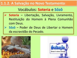 1.1.2. A Salvação no Novo Testamento:
 Soteria – Libertação, Salvação, Livramento,
Restituição do Homem à Plena Comunhão
com Deus.
 Sôzô – Poder de Deus de Libertar o Homem
da escravidão do Pecado.
Vocábulos: Soteria e Sôzô
 