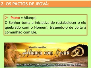 2. OS PACTOS DE JEOVÁ:
 Pacto = Aliança.
O Senhor toma a iniciativa de restabelecer o elo
quebrado com o Homem, trazendo-o de volta à
comunhão com Ele.
 