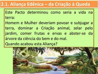 2.1. Aliança Edênica – da Criação à Queda
Este Pacto determinou como seria a vida na
terra:
Homem e Mulher deveriam povoar e subjugar a
terra, dominar a Criação animal, zelar pelo
jardim, comer frutas e ervas e abster-se da
árvore da ciência do bem e do mal.
Quando acabou esta Aliança?
 