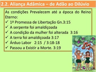 2.2. Aliança Adâmica – de Adão ao Dilúvio
As condições Prevalecem até a época do Reino
Eterno:
 1ª Promessa de Libertação Gn.3:15
 A serpente foi amaldiçoada
 A condição da mulher foi alterada 3:16
 A terra foi amaldiçoada 3:17
 Árduo Labor 2:15 / 3:18-18
 Passou a Existir a Morte. 3:19
 