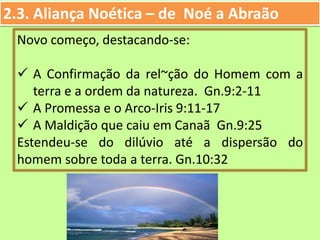 2.3. Aliança Noética – de Noé a Abraão
Novo começo, destacando-se:
 A Confirmação da rel~ção do Homem com a
terra e a ordem da natureza. Gn.9:2-11
 A Promessa e o Arco-Iris 9:11-17
 A Maldição que caiu em Canaã Gn.9:25
Estendeu-se do dilúvio até a dispersão do
homem sobre toda a terra. Gn.10:32
 