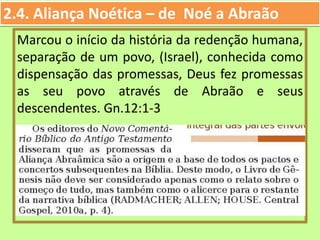 2.4. Aliança Noética – de Noé a Abraão
Marcou o início da história da redenção humana,
separação de um povo, (Israel), conhecida como
dispensação das promessas, Deus fez promessas
as seu povo através de Abraão e seus
descendentes. Gn.12:1-3
 