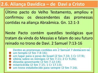 2.6. Aliança Davídica – de Davi a Cristo
Último pacto do Velho Testamento, ampliou e
confirmou os descendentes das promessas
contidas na aliança Abraâmica. Gn. 12:1-3
Neste Pacto contém questões teológicas que
tratam da vinda do Messias e falam do seu futuro
reinado no trono de Davi. 2 Samuel 7:13-16
 