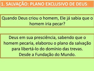 1. SALVAÇÃO: PLANO EXCLUSIVO DE DEUS:
Quando Deus criou o homem, Ele já sabia que o
homem iria pecar?
Deus em sua presciência, sabendo que o
homem pecaria, elaborou o plano da salvação
para libertá-lo do domínio das trevas.
Desde a Fundação do Mundo.
 