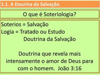 O que é Soteriologia?
1.1. A Dourina da Salvação:
Soterios = Salvação
Logia = Tratado ou Estudo
Doutrina da Salvação
Doutrina que revela mais
intensamente o amor de Deus para
com o homem. João 3:16
 