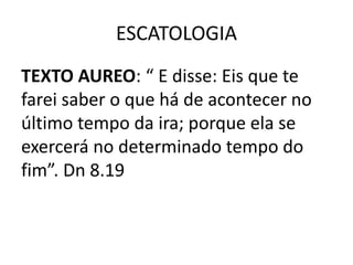 ESCATOLOGIA
TEXTO AUREO: “ E disse: Eis que te
farei saber o que há de acontecer no
último tempo da ira; porque ela se
exercerá no determinado tempo do
fim”. Dn 8.19
 