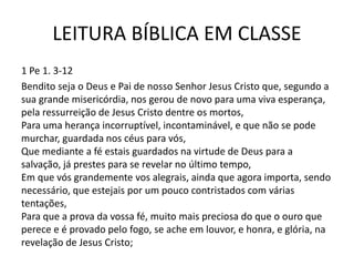 LEITURA BÍBLICA EM CLASSE
1 Pe 1. 3-12
Bendito seja o Deus e Pai de nosso Senhor Jesus Cristo que, segundo a
sua grande misericórdia, nos gerou de novo para uma viva esperança,
pela ressurreição de Jesus Cristo dentre os mortos,
Para uma herança incorruptível, incontaminável, e que não se pode
murchar, guardada nos céus para vós,
Que mediante a fé estais guardados na virtude de Deus para a
salvação, já prestes para se revelar no último tempo,
Em que vós grandemente vos alegrais, ainda que agora importa, sendo
necessário, que estejais por um pouco contristados com várias
tentações,
Para que a prova da vossa fé, muito mais preciosa do que o ouro que
perece e é provado pelo fogo, se ache em louvor, e honra, e glória, na
revelação de Jesus Cristo;
 