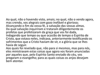 Ao qual, não o havendo visto, amais; no qual, não o vendo agora,
mas crendo, vos alegrais com gozo inefável e glorioso;
Alcançando o fim da vossa fé, a salvação das vossas almas.
Da qual salvação inquiriram e trataram diligentemente os
profetas que profetizaram da graça que vos foi dada,
Indagando que tempo ou que ocasião de tempo o Espírito de
Cristo, que estava neles, indicava, anteriormente testificando os
sofrimentos que a Cristo haviam de vir, e a glória que se lhes
havia de seguir.
Aos quais foi revelado que, não para si mesmos, mas para nós,
eles ministravam estas coisas que agora vos foram anunciadas
por aqueles que, pelo Espírito Santo enviado do céu, vos
pregaram o evangelho; para as quais coisas os anjos desejam
bem atentar.
 