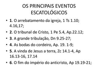 OS PRINCIPAIS EVENTOS
ESCATOLÓGICOS
• 1. O arrebatamento da igreja, 1 Ts 1.10;
4.16,17;
• 2. O tribunal de Cristo, 1 Pe 5.4, Ap.22.12;
• 3. A grande tribulação, Dn 9.25-27;
• 4. As bodas do cordeiro, Ap. 19. 1-9;
• 5. A vinda de Jesus a terra, Zc 14.1-4, Ap
16.13-16, 17.14
• 6. O fim do império do anticristo, Ap 19.19-21;
 