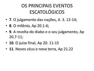 OS PRINCIPAIS EVENTOS
ESCATOLÓGICOS
• 7. O julgamento das nações, Jl. 3. 12-14;
• 8. O milênio, Ap 20.1-6;
• 9. A revolta do diabo e o seu julgamento, Ap
20.7-11;
• 10. O juízo final, Ap 20. 11-15
• 11. Novos céus e nova terra, Ap 21.22
 