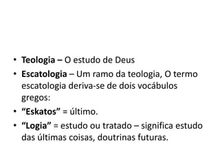 • Teologia – O estudo de Deus
• Escatologia – Um ramo da teologia, O termo
escatologia deriva-se de dois vocábulos
gregos:
• “Eskatos” = último.
• “Logia” = estudo ou tratado – significa estudo
das últimas coisas, doutrinas futuras.
 