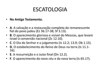 ESCATOLOGIA
• No Antigo Testamento.
• A. A salvação e a restauração completa do remanescente
fiel do povo judeu (Ez 36.17-38; Sf 3.13).
• B. O aparecimento glorioso e visível do Messias, que levará
Israel à conversão nacional (Zc 12.10).
• C. O Dia do Senhor e o julgamento (Is 12.2; 13.9; Ob 1.15).
• D. O estabelecimento do Reino de Deus na terra (Is 11.1-
16).
• E. A ressurreição e o Juízo final (Dn 12.2).
• F. O aparecimento do novo céu e da nova terra (Is 65.17).
 