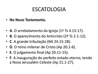ESCATOLOGIA
• No Novo Testamento.
• A. O arrebatamento da Igreja (1ª Ts 4.13-17).
• B. O aparecimento do Anticristo (2ª Ts 2.1-12).
• C. A grande tribulação (Mt 24.15-28).
• D. O reino milenar de Cristo (Ap 20.1-6).
• E. O julgamento final (Ap 20.11-15).
• F. A inauguração do perfeito estado eterno, tendo
a Nova Jerusalém Celeste (Ap 21.1-27).
 