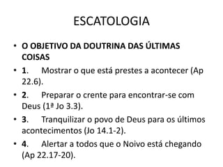 ESCATOLOGIA
• O OBJETIVO DA DOUTRINA DAS ÚLTIMAS
COISAS
• 1. Mostrar o que está prestes a acontecer (Ap
22.6).
• 2. Preparar o crente para encontrar-se com
Deus (1ª Jo 3.3).
• 3. Tranquilizar o povo de Deus para os últimos
acontecimentos (Jo 14.1-2).
• 4. Alertar a todos que o Noivo está chegando
(Ap 22.17-20).
 