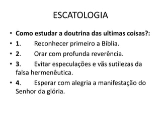 ESCATOLOGIA
• Como estudar a doutrina das ultimas coisas?:
• 1. Reconhecer primeiro a Bíblia.
• 2. Orar com profunda reverência.
• 3. Evitar especulações e vãs sutilezas da
falsa hermenêutica.
• 4. Esperar com alegria a manifestação do
Senhor da glória.
 