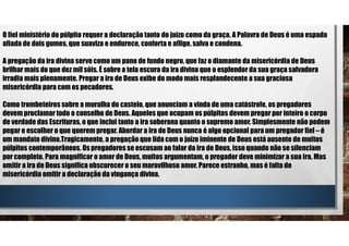 O fiel ministério do púlpito requer a declaração tanto do juízo como da graça. A Palavra de Deus é uma espada
afiada de dois gumes, que suaviza e endurece, conforta e aflige, salva e condena.
A pregação da ira divina serve como um pano de fundo negro, que faz o diamante da misericórdia de Deus
brilhar mais do que dez mil sóis. É sobre a tela escura da ira divina que o esplendor da sua graça salvadora
irradia mais plenamente. Pregar a ira de Deus exibe do modo mais resplandecente a sua graciosa
misericórdia para com os pecadores.
Como trombeteiros sobre a muralha do castelo, que anunciam a vinda de uma catástrofe, os pregadores
devem proclamar todo o conselho de Deus. Aqueles que ocupam os púlpitos devem pregar por inteiro o corpo
de verdade das Escrituras, o que inclui tanto a ira soberana quanto o supremo amor. Simplesmente não podem
pegar e escolher o que querem pregar. Abordar a ira de Deus nunca é algo opcional para um pregador fiel – é
um mandato divino.Tragicamente, a pregação que lida com o juízo iminente de Deus está ausente de muitos
púlpitos contemporâneos. Os pregadores se escusam ao falar da ira de Deus, isso quando não se silenciam
por completo. Para magnificar o amor de Deus, muitos argumentam, o pregador deve minimizar a sua ira. Mas
omitir a ira de Deus significa obscurecer o seu maravilhoso amor. Parece estranho, mas é falta de
misericórdia omitir a declaração da vingança divina.
 