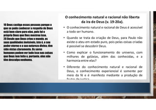 19 Deus castiga essas pessoas porque o
que se pode conhecer a respeito de Deus
está bem claro para elas, pois foi o
próprio Deus que lhes mostrou isso.
20 Desde que Deus criou o mundo, as
suas qualidades invisíveis, isto é, o seu
poder eterno e a sua natureza divina, têm
sido vistas claramente. Os seres
humanospodem ver tudo isso nas coisas
que Deus tem feito e, portanto, eles não
têm desculpa nenhuma.
 