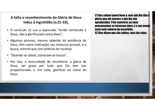 21 Eles sabem quem Deus é, mas não lhe dão a
glória que ele merece e não lhe são
agradecidos. Pelo contrário, os seus
pensamentos se tornaram tolos, e a sua mente
vazia está coberta de escuridão.
22 Eles dizem que são sábios, massão tolos.
 
