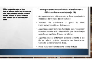 23 Em vez de adorarem ao Deus
imortal, adoram ídolos que se parecem
com seres humanos, ou com pássaros,
ou com animais de quatro patas, ou
com animais que se arrastam pelo
chão.
 