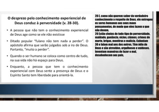 28 E, como não querem saber do verdadeiro
conhecimento a respeito de Deus, ele entregou
os seres humanos aos seus maus
pensamentos, de modo que eles fazem o que
não devem.
29 Estão cheios de todo tipo de perversidade,
maldade, ganância, vícios, ciúmes, crimes de
morte, brigas, mentiras e malícia. Caluniam
30 e falam mal uns dos outros. Têm ódio de
Deus e são atrevidos, orgulhosos e vaidosos.
Inventam maneiras de fazer o mal,
desobedecem aos pais,
 