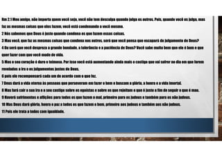 Rm 2.1 Meu amigo, não importa quem você seja, você não tem desculpa quando julga os outros. Pois, quando você os julga, mas
faz as mesmas coisas que eles fazem, você está condenando a você mesmo.
2 Nós sabemos que Deus é justo quando condena os que fazem essas coisas.
3 Mas você, que faz as mesmas coisas que condena nos outros, será que você pensa que escapará do julgamento de Deus?
4 Ou será que você despreza a grande bondade, a tolerância e a paciência de Deus? Você sabe muito bem que ele é bom e que
quer fazer com que você mude de vida.
5 Mas o seu coração é duro e teimoso. Por isso você está aumentando ainda mais o castigo que vai sofrer no dia em que forem
revelados a ira e os julgamentos justos de Deus,
6 pois ele recompensará cada um de acordo com o que fez.
7 Deus dará a vida eterna às pessoas que perseveram em fazer o bem e buscam a glória, a honra e a vida imortal.
8 Mas fará cair a sua ira e o seu castigo sobre os egoístas e sobre os que rejeitam o que é justo a fim de seguir o que é mau.
9 Haverá sofrimentos e aflições para todos os que fazem o mal, primeiro para os judeus e também para os não judeus.
10 Mas Deus dará glória, honra e paz a todos os que fazem o bem, primeiro aos judeus e também aos não judeus.
11 Pois ele trata a todos com igualdade.
 