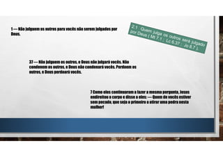 1 — Não julguem os outros para vocês não serem julgados por
Deus.
37 — Não julguem os outros, e Deus não julgará vocês. Não
condenem os outros, e Deus não condenará vocês. Perdoem os
outros, e Deus perdoará vocês.
7 Como eles continuaram a fazer a mesma pergunta, Jesus
endireitou o corpo e disse a eles: — Quem de vocês estiver
sem pecado, que seja o primeiro a atirar uma pedra nesta
mulher!
 