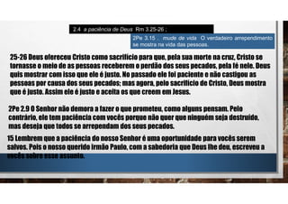 2.4 a paciência de Deus Rm 3.25-26 ;
25-26 Deus ofereceu Cristo como sacrifício para que, pela sua morte na cruz, Cristo se
tornasse o meio de as pessoas receberem o perdão dos seus pecados, pela fé nele. Deus
quis mostrar com isso que ele é justo. No passado ele foi paciente e não castigou as
pessoas por causa dos seus pecados; mas agora, pelo sacrifício de Cristo, Deus mostra
que é justo. Assim ele é justo e aceita os que creem em Jesus.
2Pe 2.9 O Senhor não demora a fazer o que prometeu, como alguns pensam. Pelo
contrário, ele tem paciência com vocês porque não quer que ninguém seja destruído,
mas deseja que todos se arrependam dos seus pecados.
2Pe 3.15 . mude de vida O verdadeiro arrependimento
se mostra na vida das pessoas.
15 Lembrem que a paciência do nosso Senhor é uma oportunidade para vocês serem
salvos. Pois o nosso querido irmão Paulo, com a sabedoria que Deus lhe deu, escreveu a
vocês sobre esse assunto.
 