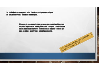 34 Então Pedro começou a falar. Ele disse: — Agora eu sei que,
de fato, Deus trata a todos de modo igual,
9 Donos de escravos, tratem os seus escravos também com
respeito e parem de ameaçá-los com castigos. Lembrem que
vocês e os seus escravos pertencem ao mesmo Senhor, que
está no céu, o qual trata a todos igualmente.
 