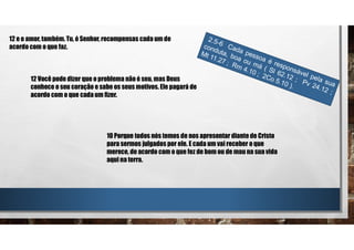 12 e o amor, também. Tu, ó Senhor, recompensas cada um de
acordo com o que faz.
12 Você pode dizer que o problema não é seu, mas Deus
conhece o seu coração e sabe os seus motivos. Ele pagará de
acordo com o que cada um fizer.
10 Porque todos nós temos de nos apresentar diante de Cristo
para sermos julgados por ele. E cada um vai receber o que
merece, de acordo com o que fez de bom ou de mau na sua vida
aqui na terra.
 