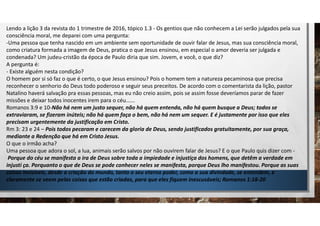 Lendo a lição 3 da revista do 1 trimestre de 2016, tópico 1.3 - Os gentios que não conhecem a Lei serão julgados pela sua
consciência moral, me deparei com uma pergunta:
-Uma pessoa que tenha nascido em um ambiente sem oportunidade de ouvir falar de Jesus, mas sua consciência moral,
como criatura formada a imagem de Deus, pratica o que Jesus ensinou, em especial o amor deveria ser julgada e
condenada? Um judeu-cristão da época de Paulo diria que sim. Jovem, e você, o que diz?
A pergunta é:
- Existe alguém nesta condição?
O homem por si só faz o que é certo, o que Jesus ensinou? Pois o homem tem a natureza pecaminosa que precisa
reconhecer o senhorio do Deus todo poderoso e seguir seus preceitos. De acordo com o comentarista da lição, pastor
Natalino haverá salvação pra essas pessoas, mas eu não creio assim, pois se assim fosse deveríamos parar de fazer
missões e deixar todos inocentes irem para o céu......
Romanos 3:9 e 10-Não há nem um justo sequer, não há quem entenda, não há quem busque a Deus; todos se
extraviaram, se fizeram inúteis; não há quem faça o bem, não há nem um sequer. E é justamente por isso que eles
precisam urgentemente da justificação em Cristo.
Rm 3: 23 e 24 – Pois todos pecaram e carecem da gloria de Deus, sendo justificados gratuitamente, por sua graça,
mediante a Redenção que há em Cristo Jesus.
O que o irmão acha?
Uma pessoa que adora o sol, a lua, animais serão salvos por não ouvirem falar de Jesus? E o que Paulo quis dizer com -
Porque do céu se manifesta a ira de Deus sobre toda a impiedade e injustiça dos homens, que detêm a verdade em
injusti ça. Porquanto o que de Deus se pode conhecer neles se manifesta, porque Deus lho manifestou. Porque as suas
coisas invisíveis, desde a criação do mundo, tanto o seu eterno poder, como a sua divindade, se entendem, e
claramente se veem pelas coisas que estão criadas, para que eles fiquem inescusáveis; Romanos 1:18-20
 
