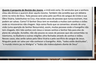 Quanto à pergunta da Revista dos Jovens, a irmã está certa. Os versículos que a senhora
citou são ótimos e querem dizer aquilo mesmo. Também não acredito que um idólatra
entre no reino de Deus. Toda pessoa será salva pelo sacrifício do sangue de Cristo e sua
Obra Vicária, Substitutiva na Cruz, mas existe casos de pessoas que nunca ouviram, mas
podem ser salvas. Como? O Senhor Deus tem se revelado a muitos com sonhos e visões
onde os missionários não chegam. Veja como Paulo que se converteu: através de uma
visão (uma aparição do Senhor Ressurreto), assim, muitas pessoas onde o Evangelho não
tem chegado, têm tido sonhos com Jesus e nesses sonhos o Senhor fala para eles do
plano da salvação. Acredite, não são poucos os casos de pessoas que são convertidas no
Islamismo, no Budismo e outras religiões ultra-fechadas através de sonhos e visões.
Nesses casos, eles serão salvos pela Obra Vicária e pelo sacrifício do sangue de Jesus.
Ninguém pode ser salvo por não conhecer o Evangelho. Aliás, "todos estão destituídos",
"o mundo inteiro jaz no Maligno" e "todos são indesculpáveis diante de Deus"
 
