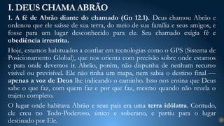 1. A fé de Abrão diante do chamado (Gn 12.1). Deus chamou Abrão e
ordenou que ele saísse de sua terra, do meio de sua família e seus amigos, e
fosse para um lugar desconhecido para ele. Seu chamado exigia fé e
obediência irrestrita.
Hoje, estamos habituados a confiar em tecnologias como o GPS (Sistema de
Posicionamento Global), que nos orienta com precisão sobre onde estamos
e para onde devemos ir. Abrão, porém, não dispunha de nenhum recurso
visível ou previsível. Ele não tinha um mapa, nem sabia o destino final —
apenas a voz de Deus lhe indicando o caminho. Isso nos ensina que Deus
sabe o que faz, com quem faz e por que faz, mesmo quando não revela o
trajeto completo.
O lugar onde habitava Abrão e seus pais era uma terra idólatra. Contudo,
ele creu no Todo-Poderoso, único e soberano, e partiu para o lugar
destinado por Ele.
I. DEUS CHAMA ABRÃO
12
 